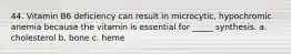 44. Vitamin B6 deficiency can result in microcytic, hypochromic anemia because the vitamin is essential for _____ synthesis. a. cholesterol b. bone c. heme