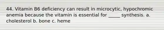 44. Vitamin B6 deficiency can result in microcytic, hypochromic anemia because the vitamin is essential for _____ synthesis. a. cholesterol b. bone c. heme