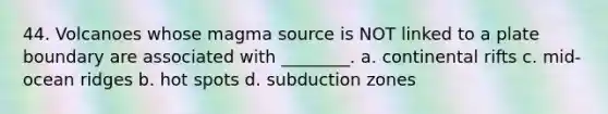 44. Volcanoes whose magma source is NOT linked to a plate boundary are associated with ________. a. continental rifts c. mid-ocean ridges b. hot spots d. subduction zones