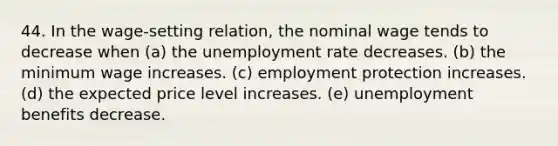 44. In the wage-setting relation, the nominal wage tends to decrease when (a) the unemployment rate decreases. (b) the minimum wage increases. (c) employment protection increases. (d) the expected price level increases. (e) unemployment benefits decrease.