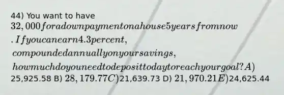 44) You want to have 32,000 for a down payment on a house 5 years from now. If you can earn 4.3 percent, compounded annually on your savings, how much do you need to deposit today to reach your goal? A)25,925.58 B) 28,179.77 C)21,639.73 D) 21,970.21 E)24,625.44