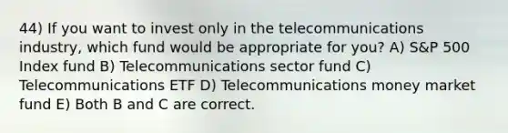 44) If you want to invest only in the telecommunications industry, which fund would be appropriate for you? A) S&P 500 Index fund B) Telecommunications sector fund C) Telecommunications ETF D) Telecommunications money market fund E) Both B and C are correct.