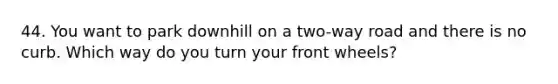 44. You want to park downhill on a two-way road and there is no curb. Which way do you turn your front wheels?