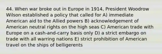 44. When war broke out in Europe in 1914, President Woodrow Wilson established a policy that called for A) immediate American aid to the Allied powers B) acknowledgement of American neutral rights on the high seas C) American trade with Europe on a cash-and-carry basis only D) a strict embargo on trade with all warring nations E) strict prohibition of American travel on the ships of belligerents