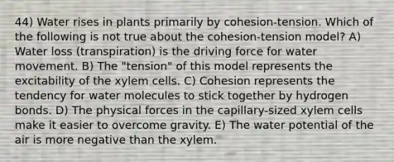 44) Water rises in plants primarily by cohesion-tension. Which of the following is not true about the cohesion-tension model? A) Water loss (transpiration) is the driving force for <a href='https://www.questionai.com/knowledge/kNT0ald5rb-water-movement' class='anchor-knowledge'>water movement</a>. B) The "tension" of this model represents the excitability of the xylem cells. C) Cohesion represents the tendency for water molecules to stick together by hydrogen bonds. D) The physical forces in the capillary-sized xylem cells make it easier to overcome gravity. E) The water potential of the air is more negative than the xylem.