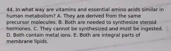 44. In what way are vitamins and essential amino acids similar in human metabolism? A. They are derived from the same precursor molecules. B. Both are needed to synthesize steroid hormones. C. They cannot be synthesized and must be ingested. D. Both contain metal ions. E. Both are integral parts of membrane lipids.