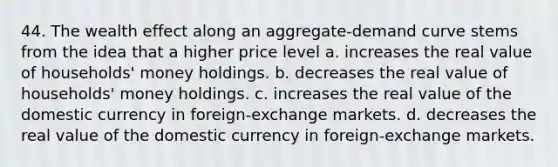 44. The wealth effect along an aggregate-demand curve stems from the idea that a higher price level a. increases the real value of households' money holdings. b. decreases the real value of households' money holdings. c. increases the real value of the domestic currency in foreign-exchange markets. d. decreases the real value of the domestic currency in foreign-exchange markets.