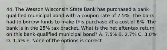 44. The Wesson Wisconsin State Bank has purchased a bank-qualified municipal bond with a coupon rate of 7.5%. The bank had to borrow funds to make this purchase at a cost of 6%. The bank is in the 25% tax bracket. What is the net after-tax return on this bank-qualified municipal bond? A. 7.5% B. 2.7% C. 3.0% D. 1.5% E. None of the options is correct