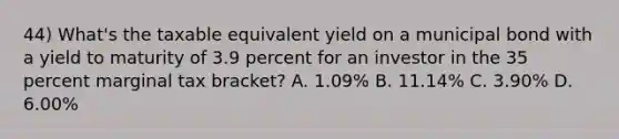 44) What's the taxable equivalent yield on a municipal bond with a yield to maturity of 3.9 percent for an investor in the 35 percent marginal tax bracket? A. 1.09% B. 11.14% C. 3.90% D. 6.00%