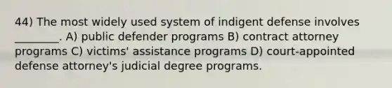 44) The most widely used system of indigent defense involves ________. A) public defender programs B) contract attorney programs C) victims' assistance programs D) court-appointed defense attorney's judicial degree programs.