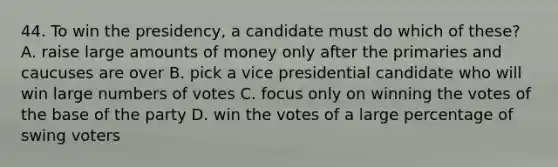 44. To win the presidency, a candidate must do which of these? A. raise large amounts of money only after the primaries and caucuses are over B. pick a vice presidential candidate who will win large numbers of votes C. focus only on winning the votes of the base of the party D. win the votes of a large percentage of swing voters