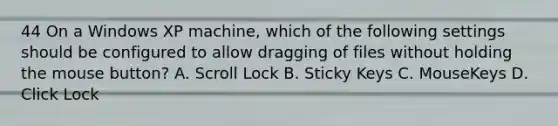 44 On a Windows XP machine, which of the following settings should be configured to allow dragging of files without holding the mouse button? A. Scroll Lock B. Sticky Keys C. MouseKeys D. Click Lock