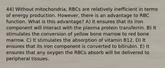 44) Without mitochondria, RBCs are relatively inefficient in terms of energy production. However, there is an advantage to RBC function. What is this advantage? A) It ensures that its iron component will interact with the plasma protein transferrin. B) It stimulates the conversion of yellow bone marrow to red bone marrow. C) It stimulates the absorption of vitamin B12. D) It ensures that its iron component is converted to bilirubin. E) It ensures that any oxygen the RBCs absorb will be delivered to peripheral tissues.