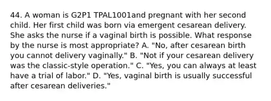 44. A woman is G2P1 TPAL1001and pregnant with her second child. Her first child was born via emergent cesarean delivery. She asks the nurse if a vaginal birth is possible. What response by the nurse is most appropriate? A. "No, after cesarean birth you cannot delivery vaginally." B. "Not if your cesarean delivery was the classic-style operation." C. "Yes, you can always at least have a trial of labor." D. "Yes, vaginal birth is usually successful after cesarean deliveries."