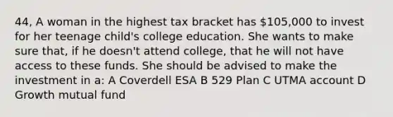 44, A woman in the highest tax bracket has 105,000 to invest for her teenage child's college education. She wants to make sure that, if he doesn't attend college, that he will not have access to these funds. She should be advised to make the investment in a: A Coverdell ESA B 529 Plan C UTMA account D Growth mutual fund