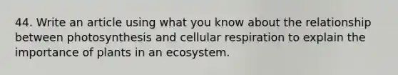 44. Write an article using what you know about the relationship between photosynthesis and <a href='https://www.questionai.com/knowledge/k1IqNYBAJw-cellular-respiration' class='anchor-knowledge'>cellular respiration</a> to explain the importance of plants in an ecosystem.