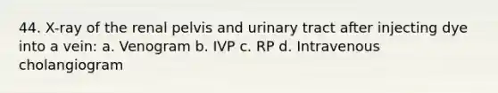 44. X-ray of the renal pelvis and urinary tract after injecting dye into a vein: a. Venogram b. IVP c. RP d. Intravenous cholangiogram