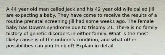 A 44 year old man called Jack and his 42 year old wife called Jill are expecting a baby. They have come to receive the results of a routine prenatal screening Jill had some weeks ago. The female baby has Down's syndrome due to trisomy 21. There is no family history of genetic disorders in either family. What is the most likely cause is of the unborn's condition, and what other possibilities can you think of? Explain in detail