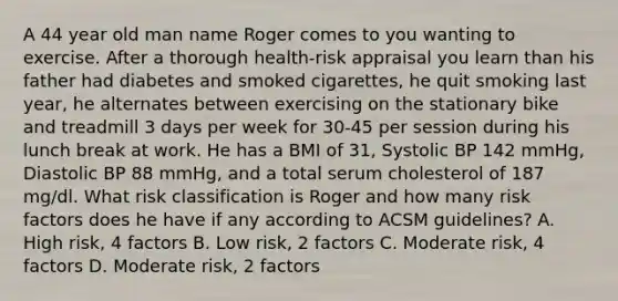 A 44 year old man name Roger comes to you wanting to exercise. After a thorough health-risk appraisal you learn than his father had diabetes and smoked cigarettes, he quit smoking last year, he alternates between exercising on the stationary bike and treadmill 3 days per week for 30-45 per session during his lunch break at work. He has a BMI of 31, Systolic BP 142 mmHg, Diastolic BP 88 mmHg, and a total serum cholesterol of 187 mg/dl. What risk classification is Roger and how many risk factors does he have if any according to ACSM guidelines? A. High risk, 4 factors B. Low risk, 2 factors C. Moderate risk, 4 factors D. Moderate risk, 2 factors