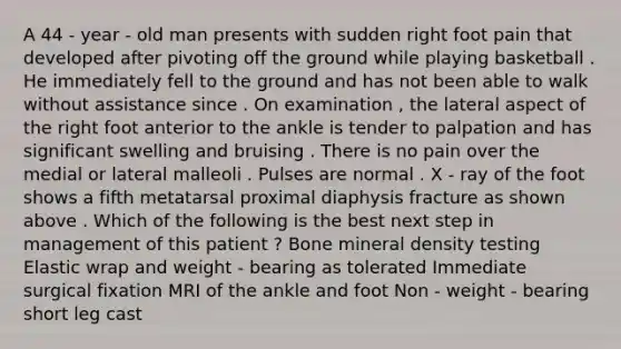 A 44 - year - old man presents with sudden right foot pain that developed after pivoting off the ground while playing basketball . He immediately fell to the ground and has not been able to walk without assistance since . On examination , the lateral aspect of the right foot anterior to the ankle is tender to palpation and has significant swelling and bruising . There is no pain over the medial or lateral malleoli . Pulses are normal . X - ray of the foot shows a fifth metatarsal proximal diaphysis fracture as shown above . Which of the following is the best next step in management of this patient ? Bone mineral density testing Elastic wrap and weight - bearing as tolerated Immediate surgical fixation MRI of the ankle and foot Non - weight - bearing short leg cast