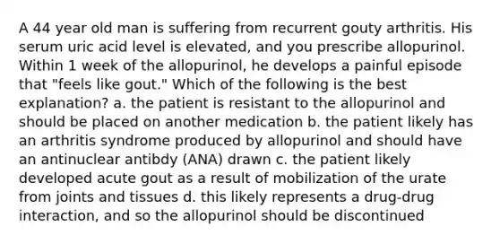 A 44 year old man is suffering from recurrent gouty arthritis. His serum uric acid level is elevated, and you prescribe allopurinol. Within 1 week of the allopurinol, he develops a painful episode that "feels like gout." Which of the following is the best explanation? a. the patient is resistant to the allopurinol and should be placed on another medication b. the patient likely has an arthritis syndrome produced by allopurinol and should have an antinuclear antibdy (ANA) drawn c. the patient likely developed acute gout as a result of mobilization of the urate from joints and tissues d. this likely represents a drug-drug interaction, and so the allopurinol should be discontinued