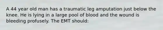 A 44 year old man has a traumatic leg amputation just below the knee. He is lying in a large pool of blood and the wound is bleeding profusely. The EMT should: