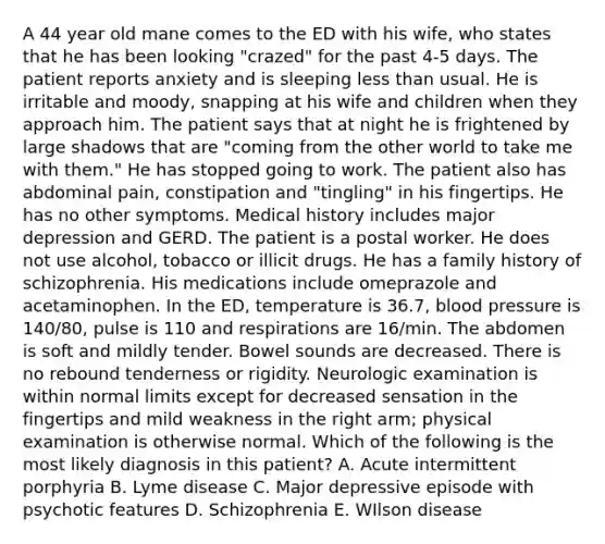 A 44 year old mane comes to the ED with his wife, who states that he has been looking "crazed" for the past 4-5 days. The patient reports anxiety and is sleeping less than usual. He is irritable and moody, snapping at his wife and children when they approach him. The patient says that at night he is frightened by large shadows that are "coming from the other world to take me with them." He has stopped going to work. The patient also has abdominal pain, constipation and "tingling" in his fingertips. He has no other symptoms. Medical history includes major depression and GERD. The patient is a postal worker. He does not use alcohol, tobacco or illicit drugs. He has a family history of schizophrenia. His medications include omeprazole and acetaminophen. In the ED, temperature is 36.7, blood pressure is 140/80, pulse is 110 and respirations are 16/min. The abdomen is soft and mildly tender. Bowel sounds are decreased. There is no rebound tenderness or rigidity. Neurologic examination is within normal limits except for decreased sensation in the fingertips and mild weakness in the right arm; physical examination is otherwise normal. Which of the following is the most likely diagnosis in this patient? A. Acute intermittent porphyria B. Lyme disease C. Major depressive episode with psychotic features D. Schizophrenia E. WIlson disease