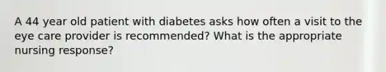 A 44 year old patient with diabetes asks how often a visit to the eye care provider is recommended? What is the appropriate nursing response?