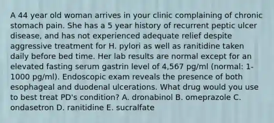 A 44 year old woman arrives in your clinic complaining of chronic stomach pain. She has a 5 year history of recurrent peptic ulcer disease, and has not experienced adequate relief despite aggressive treatment for H. pylori as well as ranitidine taken daily before bed time. Her lab results are normal except for an elevated fasting serum gastrin level of 4,567 pg/ml (normal: 1-1000 pg/ml). Endoscopic exam reveals the presence of both esophageal and duodenal ulcerations. What drug would you use to best treat PD's condition? A. dronabinol B. omeprazole C. ondasetron D. ranitidine E. sucralfate