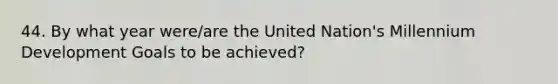 44. By what year were/are the United Nation's Millennium Development Goals to be achieved?