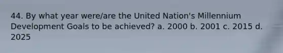 44. By what year were/are the United Nation's Millennium Development Goals to be achieved? a. 2000 b. 2001 c. 2015 d. 2025