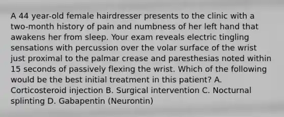 A 44 year-old female hairdresser presents to the clinic with a two-month history of pain and numbness of her left hand that awakens her from sleep. Your exam reveals electric tingling sensations with percussion over the volar surface of the wrist just proximal to the palmar crease and paresthesias noted within 15 seconds of passively flexing the wrist. Which of the following would be the best initial treatment in this patient? A. Corticosteroid injection B. Surgical intervention C. Nocturnal splinting D. Gabapentin (Neurontin)