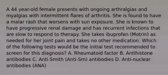 A 44 year-old female presents with ongoing arthralgias and myalgias with intermittent flares of arthritis. She is found to have a malar rash that worsens with sun exposure. She is known to have progressive renal damage and has recurrent infections that are slow to respond to therapy. She takes ibuprofen (Motrin) as needed for her joint pain and takes no other medication. Which of the following tests would be the initial test recommended to screen for this diagnosis? A. Rheumatoid factor B. Antihistone antibodies C. Anti-Smith (Anti-Sm) antibodies D. Anti-nuclear antibodies (ANA)