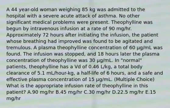 A 44 year-old woman weighing 85 kg was admitted to the hospital with a severe acute attack of asthma. No other significant medical problems were present. Theophylline was begun by intravenous infusion at a rate of 90 mg/hr. Approximately 72 hours after initiating the infusion, the patient whose breathing had improved was found to be agitated and tremulous. A plasma theophylline concentration of 60 μg/mL was found. The infusion was stopped, and 18 hours later the plasma concentration of theophylline was 30 μg/mL. In "normal" patients, theophylline has a Vd of 0.46 L/kg, a total body clearance of 5.1 mL/hour-kg, a half-life of 6 hours, and a safe and effective plasma concentration of 15 µg/mL. (Multiple Choice) What is the appropriate infusion rate of theophylline in this patient? A.90 mg/hr B.45 mg/hr C.30 mg/hr D.22.5 mg/hr E.15 mg/hr