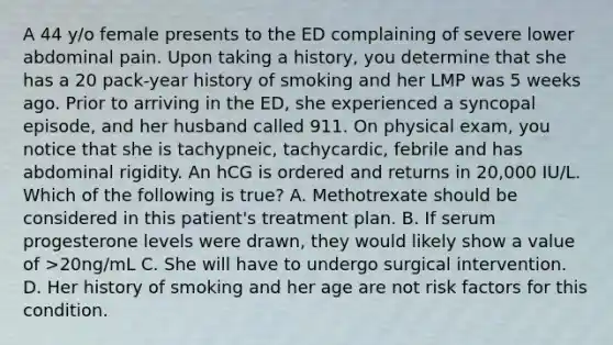 A 44 y/o female presents to the ED complaining of severe lower abdominal pain. Upon taking a history, you determine that she has a 20 pack-year history of smoking and her LMP was 5 weeks ago. Prior to arriving in the ED, she experienced a syncopal episode, and her husband called 911. On physical exam, you notice that she is tachypneic, tachycardic, febrile and has abdominal rigidity. An hCG is ordered and returns in 20,000 IU/L. Which of the following is true? A. Methotrexate should be considered in this patient's treatment plan. B. If serum progesterone levels were drawn, they would likely show a value of >20ng/mL C. She will have to undergo surgical intervention. D. Her history of smoking and her age are not risk factors for this condition.