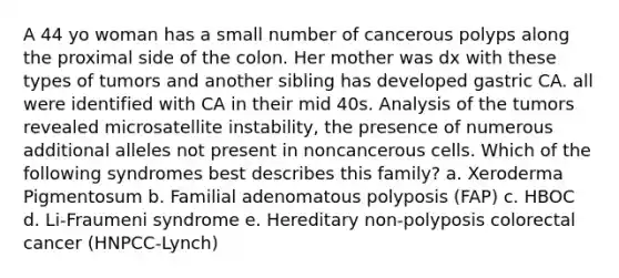 A 44 yo woman has a small number of cancerous polyps along the proximal side of the colon. Her mother was dx with these types of tumors and another sibling has developed gastric CA. all were identified with CA in their mid 40s. Analysis of the tumors revealed microsatellite instability, the presence of numerous additional alleles not present in noncancerous cells. Which of the following syndromes best describes this family? a. Xeroderma Pigmentosum b. Familial adenomatous polyposis (FAP) c. HBOC d. Li-Fraumeni syndrome e. Hereditary non-polyposis colorectal cancer (HNPCC-Lynch)