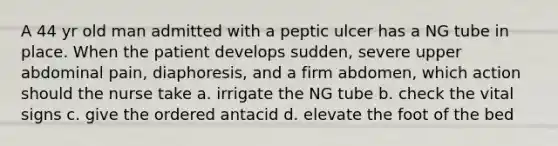 A 44 yr old man admitted with a peptic ulcer has a NG tube in place. When the patient develops sudden, severe upper abdominal pain, diaphoresis, and a firm abdomen, which action should the nurse take a. irrigate the NG tube b. check the vital signs c. give the ordered antacid d. elevate the foot of the bed