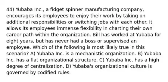 44) Yubaba Inc., a fidget spinner manufacturing company, encourages its employees to enjoy their work by taking on additional responsibilities or switching jobs with each other. It allows its employees immense flexibility in charting their own career path within the organization. Bill has worked at Yubaba for eight years, but has never had a boss or supervised an employee. Which of the following is most likely true in this scenario? A) Yubaba Inc. is a mechanistic organization. B) Yubaba Inc. has a flat organizational structure. C) Yubaba Inc. has a high degree of centralization. D) Yubaba's organizational culture is governed by codified rules.