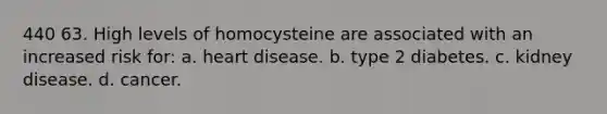 440 63. High levels of homocysteine are associated with an increased risk for: a. heart disease. b. type 2 diabetes. c. kidney disease. d. cancer.