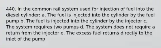 440. In the common rail system used for injection of fuel into the diesel cylinder: a. The fuel is injected into the cylinder by the fuel pump b. The fuel is injected into the cylinder by the injector c. The system requires two pumps d. The system does not require a return from the injector e. The excess fuel returns directly to the inlet of the pump