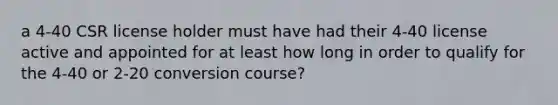 a 4-40 CSR license holder must have had their 4-40 license active and appointed for at least how long in order to qualify for the 4-40 or 2-20 conversion course?