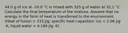 44.0 g of ice at -20.0 °C is mixed with 325 g of water at 32.1 °C. Calculate the final temperature of the mixture. Assume that no energy in the form of heat is transferred to the environment. (Heat of fusion = 333 J/g; specific heat capacities: ice = 2.06 J/g ⋅K, liquid water = 4.184 J/g ⋅K)