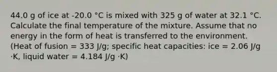 44.0 g of ice at -20.0 °C is mixed with 325 g of water at 32.1 °C. Calculate the final temperature of the mixture. Assume that no energy in the form of heat is transferred to the environment. (Heat of fusion = 333 J/g; specific heat capacities: ice = 2.06 J/g ⋅K, liquid water = 4.184 J/g ⋅K)