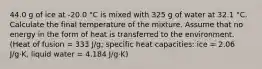 44.0 g of ice at -20.0 °C is mixed with 325 g of water at 32.1 °C. Calculate the final temperature of the mixture. Assume that no energy in the form of heat is transferred to the environment. (Heat of fusion = 333 J/g; specific heat capacities: ice = 2.06 J/g⋅K, liquid water = 4.184 J/g⋅K)