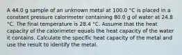 A 44.0 g sample of an unknown metal at 100.0 °C is placed in a constant pressure calorimeter containing 80.0 g of water at 24.8 °C. The final temperature is 28.4 °C. Assume that the heat capacity of the calorimeter equals the heat capacity of the water it contains. Calculate the specific heat capacity of the metal and use the result to identify the metal.