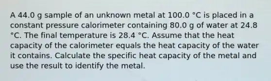 A 44.0 g sample of an unknown metal at 100.0 °C is placed in a constant pressure calorimeter containing 80.0 g of water at 24.8 °C. The final temperature is 28.4 °C. Assume that the heat capacity of the calorimeter equals the heat capacity of the water it contains. Calculate the specific heat capacity of the metal and use the result to identify the metal.