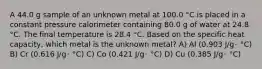 A 44.0 g sample of an unknown metal at 100.0 °C is placed in a constant pressure calorimeter containing 80.0 g of water at 24.8 °C. The final temperature is 28.4 °C. Based on the specific heat capacity, which metal is the unknown metal? A) Al (0.903 J/g･ °C) B) Cr (0.616 J/g･ °C) C) Co (0.421 J/g･ °C) D) Cu (0.385 J/g･ °C)