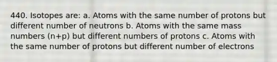 440. Isotopes are: a. Atoms with the same number of protons but different number of neutrons b. Atoms with the same mass numbers (n+p) but different numbers of protons c. Atoms with the same number of protons but different number of electrons