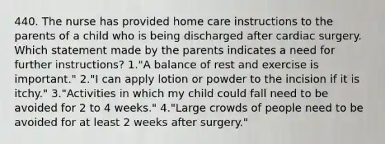 440. The nurse has provided home care instructions to the parents of a child who is being discharged after cardiac surgery. Which statement made by the parents indicates a need for further instructions? 1."A balance of rest and exercise is important." 2."I can apply lotion or powder to the incision if it is itchy." 3."Activities in which my child could fall need to be avoided for 2 to 4 weeks." 4."Large crowds of people need to be avoided for at least 2 weeks after surgery."