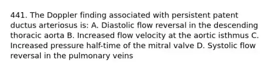 441. The Doppler finding associated with persistent patent ductus arteriosus is: A. Diastolic flow reversal in the descending thoracic aorta B. Increased flow velocity at the aortic isthmus C. Increased pressure half-time of the mitral valve D. Systolic flow reversal in the pulmonary veins